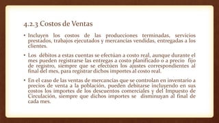 4.2.3 Costos de Ventas
• Incluyen los costos de las producciones terminadas, servicios
prestados, trabajos ejecutados y mercancías vendidas, entregadas a los
clientes.
• Los débitos a estas cuentas se efectúan a costo real, aunque durante el
mes pueden registrarse las entregas a costo planificado o a precio fijo
de registro, siempre que se efectúen los ajustes correspondientes al
final del mes, para registrar dichos importes al costo real.
• En el caso de las ventas de mercancías que se controlan en inventario a
precios de venta a la población, pueden debitarse incluyendo en sus
costos los importes de los descuentos comerciales y del Impuesto de
Circulación, siempre que dichos importes se disminuyan al final de
cada mes.
 
