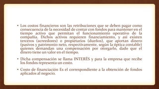 • Los costos financieros son las retribuciones que se deben pagar como
consecuencia de la necesidad de contar con fondos para mantener en el
tiempo activo que permitan el funcionamiento operativo de la
compañía. Dichos activos requieren financiamiento, y así existen
terceros (acreedores) o propietarios (dueños), que aportan dinero
(pasivos y patrimonio neto, respectivamente, según la óptica contable)
quienes demandan una compensación por otorgarlo, dado que el
dinero tiene un valor en el tiempo.
• Dicha compensación se llama INTERÉS y para la empresa que recibe
los fondos representa un costo.
• Costo de financiación Es el correspondiente a la obtención de fondos
aplicados al negocio.
 