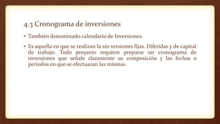 4.3 Cronograma de inversiones
• También denominado calendario de Inversiones.
• Es aquella en que se realizan la sin versiones fijas. Diferidas y de capital
de trabajo. Todo proyecto requiere preparar un cronograma de
inversiones que señale claramente su composición y las fechas o
periodos en que se efectuaran las mismas.
 