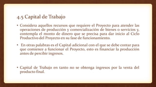 4.5 Capital de Trabajo
• Considera aquellos recursos que requiere el Proyecto para atender las
operaciones de producción y comercialización de bienes o servicios y,
contempla el monto de dinero que se precisa para dar inicio al Ciclo
Productivo del Proyecto en su fase de funcionamiento.
• En otras palabras es el Capital adicional con el que se debe contar para
que comience a funcionar el Proyecto, esto es financiar la producción
antes de percibir ingresos.
• Capital de Trabajo en tanto no se obtenga ingresos por la venta del
producto final.
 
