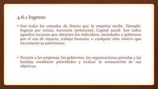 4.6.1 Ingreso
• Son todas las entradas de dinero que la empresa recibe. Ejemplo:
Ingreso por ventas, Inversión (préstamo), Capital social. Son todos
aquellos recursos que obtienen los individuos, sociedades o gobiernos
por el uso de riqueza, trabajo humano, o cualquier otro motivo que
incremente su patrimonio.
• Permite a las empresas, los gobiernos, las organizaciones privadas y las
familias establecer prioridades y evaluar la consecución de sus
objetivos.
 