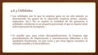 4.6.3 Utilidades
• Las utilidades son lo que la empresa gano en un año natural, ya
descontando los gastos de la operación (materia prima, salarios,
impuestos, etc.). No se reparte la totalidad de las ganancias o
utilidades, solamente es un pequeño porcentaje el que se reparte entre
todo el personal de la empresa.
• Es posible que, para evitar descapitalizaciones, la Empresa siga
procedimientos de Depreciación y amortizaciones diferentes a los
aprobados fiscalmente, en esos casos y por otras ligeras variantes, la
utilidad contable y la fiscal difieren.
 