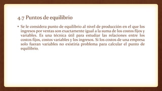 4.7 Puntos de equilibrio
• Se le considera punto de equilibrio al nivel de producción en el que los
ingresos por ventas son exactamente igual a la suma de los costos fijos y
variables. Es una técnica útil para estudiar las relaciones entre los
costos fijos, costos variables y los ingresos. Si los costos de una empresa
solo fueran variables no existiría problema para calcular el punto de
equilibrio.
 