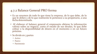 4.7.2 Balance General PRO forma
• Es un resumen de todo lo que tiene la empresa, de lo que debe, de lo
que le deben y de lo que realmente le pertenece a su propietario, a una
fecha determinada.
• Al elaborar el balance general el empresario obtiene la información
valiosa sobre su negocio, como el estado de sus deudas, lo que debe
cobrar o la disponibilidad de dinero en el momento o en un futuro
próximo.
• Se divide en 3 partes
• Activo
• Pasivo
• Patrimonio
 