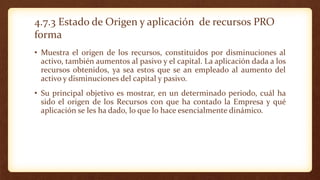 4.7.3 Estado de Origen y aplicación de recursos PRO
forma
• Muestra el origen de los recursos, constituidos por disminuciones al
activo, también aumentos al pasivo y el capital. La aplicación dada a los
recursos obtenidos, ya sea estos que se an empleado al aumento del
activo y disminuciones del capital y pasivo.
• Su principal objetivo es mostrar, en un determinado periodo, cuál ha
sido el origen de los Recursos con que ha contado la Empresa y qué
aplicación se les ha dado, lo que lo hace esencialmente dinámico.
 