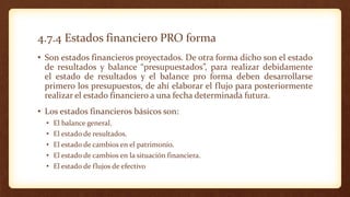 4.7.4 Estados financiero PRO forma
• Son estados financieros proyectados. De otra forma dicho son el estado
de resultados y balance “presupuestados”, para realizar debidamente
el estado de resultados y el balance pro forma deben desarrollarse
primero los presupuestos, de ahí elaborar el flujo para posteriormente
realizar el estado financiero a una fecha determinada futura.
• Los estados financieros básicos son:
• El balance general.
• El estado de resultados.
• El estado de cambios en el patrimonio.
• El estado de cambios en la situación financiera.
• El estado de flujos de efectivo
 