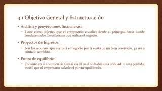 4.1 Objetivo General y Estructuración
• Análisis y proyecciones financieras:
• Tiene como objetivo que el empresario visualice desde el principio hacia donde
conduce todos los esfuerzos que realiza el negocio.
• Proyectos de Ingresos:
• Son los recursos que recibirá el negocio por la venta de un bien o servicio, ya sea a
contado o crédito.
• Punto de equilibrio:
• Consiste en el volumen de ventas en el cual no habrá una utilidad ni una perdida,
es útil que el empresario calcule el punto equilibrado.
 