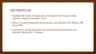 REFERENCIAS
• Córdoba M (2006) Formulación y Evaluación de Proyecto (2da
edición). Bogotá Colombia. Ecoe
• Baca, C (2006) Evaluación de proyectos. (5ta edición) DF, México: Mc
Graw Hill
• Lawrence J. (2003) Principios de administración financiera. (10
edición) México D.F , Pearson.
 