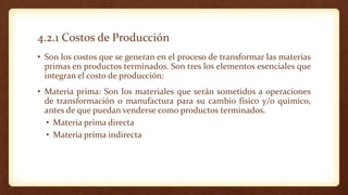 4.2.1 Costos de Producción
• Son los costos que se generan en el proceso de transformar las materias
primas en productos terminados. Son tres los elementos esenciales que
integran el costo de producción:
• Materia prima: Son los materiales que serán sometidos a operaciones
de transformación o manufactura para su cambio físico y/o químico,
antes de que puedan venderse como productos terminados.
• Materia prima directa
• Materia prima indirecta
 