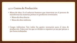 4.2.1 Costos de Producción
• Mano de obra: Es el esfuerzo humano que interviene en el proceso de
transformar las materias primas en productos terminados.
• Mano de obra directa
• Mano de obra indirecta
• Cargos indirectos: Son todos los gastos necesarios para el área de
producción. Estos son los que se dividen o reparten ya sea por piezas o
por horas trabajadas.
 