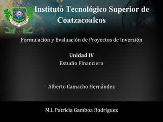 Instituto Tecnológico Superior de
Formulación y Evaluación de Proyectos de Inversión
Unidad IV
Estudio Financiero
Alberto Camacho Hernández
M.I. Patricia Gamboa Rodríguez
Coatzacoalcos
 