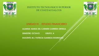 UNIDAD IV ESTUDIO FINANCIERO
ALUMNA: MARIA DEL CARMEN CARRERA ORTEGA
SEMESTRE: OCTAVO GRUPO: A
DOCENTE: M.I. PATRICIA GAMBOA RODRIGUEZ
INSTITUTO TECNOLOGICO SUPERIOR
DE COATZACOALCOS
 
