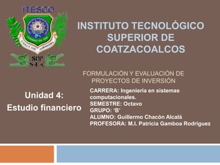 FORMULACIÓN Y EVALUACIÓN DE
PROYECTOS DE INVERSIÓN
Unidad 4:
Estudio financiero
INSTITUTO TECNOLÓGICO
SUPERIOR DE
COATZACOALCOS
CARRERA: Ingeniería en sistemas
computacionales.
SEMESTRE: Octavo
GRUPO: ‘B’
ALUMNO: Guillermo Chacón Alcalá
PROFESORA: M.I. Patricia Gamboa Rodríguez
 