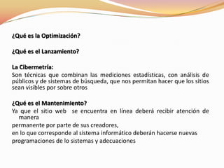 ¿Qué es la Optimización?¿Qué es el Lanzamiento?La Cibermetría:Son técnicas que combinan las mediciones estadísticas, con análisis de públicos y de sistemas de búsqueda, que nos permitan hacer que los sitios sean visibles por sobre otros¿Qué es el Mantenimiento?Ya que el sitio web  se encuentra en línea deberá recibir atención de manerapermanente por parte de sus creadores,en lo que corresponde al sistema informático deberán hacerse nuevasprogramaciones de lo sistemas y adecuaciones