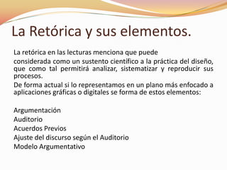 La Retórica y sus elementos.La retórica en las lecturas menciona que puedeconsiderada como un sustento científico a la práctica del diseño, que como tal permitirá analizar, sistematizar y reproducir sus procesos. De forma actual si lo representamos en un plano más enfocado a aplicaciones gráficas o digitales se forma de estos elementos:ArgumentaciónAuditorioAcuerdos PreviosAjuste del discurso según el AuditorioModelo Argumentativo