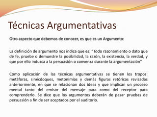 Otro aspecto que debemos de conocer, es que es un Argumento:La definición de argumento nos indica que es: “Todo razonamiento o dato que de fe, pruebe o demuestre la posibilidad, la razón, la existencia, la verdad, y que por ello induzca a la persuasión o convenza durante la argumentación”Como aplicación de las técnicas argumentativas se tienen los tropos: metáforas, sinécdoques, metonimias y demás figuras retóricas revisadas anteriormente, en que se relacionan dos ideas y que implican un proceso mental tanto del emisor del mensaje para como del receptor para comprenderlo. Se dice que los argumentos deberán de pasar pruebas de persuasión a fin de ser aceptados por el auditorio.Técnicas Argumentativas