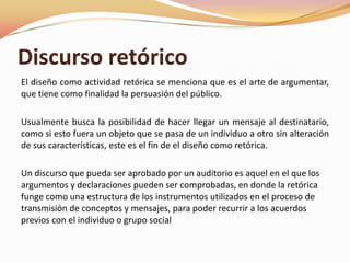 Discurso retóricoEl diseño como actividad retórica se menciona que es el arte de argumentar, que tiene como finalidad la persuasión del público.Usualmente busca la posibilidad de hacer llegar un mensaje al destinatario, como si esto fuera un objeto que se pasa de un individuo a otro sin alteración de sus características, este es el fin de el diseño como retórica.Un discurso que pueda ser aprobado por un auditorio es aquel en el que los argumentos y declaraciones pueden ser comprobadas, en donde la retórica funge como una estructura de los instrumentos utilizados en el proceso de transmisión de conceptos y mensajes, para poder recurrir a los acuerdos previos con el individuo o grupo social 