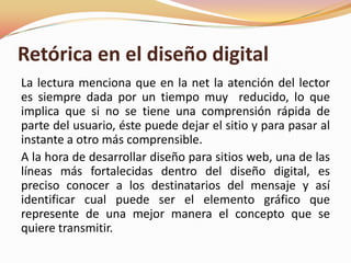 Retórica en el diseño digital La lectura menciona que en la net la atención del lector es siempre dada por un tiempo muy  reducido, lo que implica que si no se tiene una comprensión rápida de parte del usuario, éste puede dejar el sitio y para pasar al instante a otro más comprensible.A la hora de desarrollar diseño para sitios web, una de las líneas más fortalecidas dentro del diseño digital, es preciso conocer a los destinatarios del mensaje y así identificar cual puede ser el elemento gráfico que represente de una mejor manera el concepto que se quiere transmitir. 