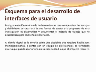 La argumentación retórica da las herramientas para compenetrar las ventajas y debilidades de cada una de sus formas de operar y la propuesta de esta investigación es sistematizar y documentar el método de trabajo que he desarrollado para el diseño de interfaces.Al diseño digital se le conoce como una disciplina que requiere habilidades multidisciplinarias, o contar con un equipo de profesionales de formación diversa que pueda aportar uno en su especialidad lo que el proyecto requiere.Esquema para el desarrollo de interfaces de usuario