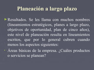 Planeación a largo plazo
►Resultados. Se les llama con muchos nombres
(lineamientos estratégicos, planes a largo plazo,
objetivos de oportunidad, plan de cinco años),
este nivel de planeación resulta en lineamientos
escritos, que por lo general cubren cuando
menos los aspectos siguientes:
• Áreas básicas de la empresa. ¿Cuáles productos
o servicios se planean?
 