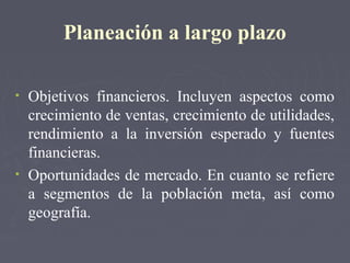 Planeación a largo plazo
• Objetivos financieros. Incluyen aspectos como
crecimiento de ventas, crecimiento de utilidades,
rendimiento a la inversión esperado y fuentes
financieras.
• Oportunidades de mercado. En cuanto se refiere
a segmentos de la población meta, así como
geografía.
 