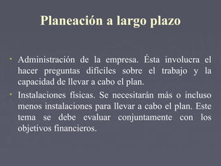 Planeación a largo plazo
• Administración de la empresa. Ésta involucra el
hacer preguntas difíciles sobre el trabajo y la
capacidad de llevar a cabo el plan.
• Instalaciones físicas. Se necesitarán más o incluso
menos instalaciones para llevar a cabo el plan. Este
tema se debe evaluar conjuntamente con los
objetivos financieros.
 