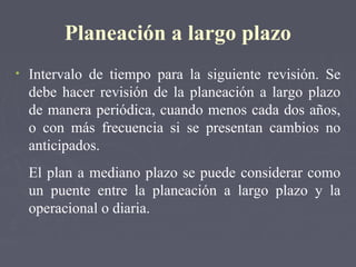 Planeación a largo plazo
• Intervalo de tiempo para la siguiente revisión. Se
debe hacer revisión de la planeación a largo plazo
de manera periódica, cuando menos cada dos años,
o con más frecuencia si se presentan cambios no
anticipados.
El plan a mediano plazo se puede considerar como
un puente entre la planeación a largo plazo y la
operacional o diaria.
 