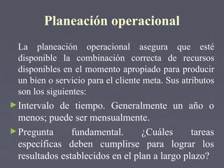 Planeación operacional
La planeación operacional asegura que esté
disponible la combinación correcta de recursos
disponibles en el momento apropiado para producir
un bien o servicio para el cliente meta. Sus atributos
son los siguientes:
►Intervalo de tiempo. Generalmente un año o
menos; puede ser mensualmente.
►Pregunta fundamental. ¿Cuáles tareas
específicas deben cumplirse para lograr los
resultados establecidos en el plan a largo plazo?
 