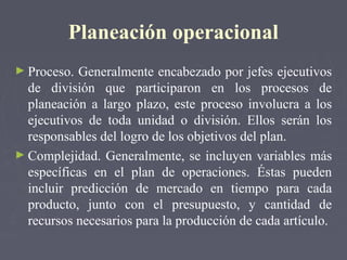 Planeación operacional
► Proceso. Generalmente encabezado por jefes ejecutivos
de división que participaron en los procesos de
planeación a largo plazo, este proceso involucra a los
ejecutivos de toda unidad o división. Ellos serán los
responsables del logro de los objetivos del plan.
► Complejidad. Generalmente, se incluyen variables más
específicas en el plan de operaciones. Éstas pueden
incluir predicción de mercado en tiempo para cada
producto, junto con el presupuesto, y cantidad de
recursos necesarios para la producción de cada artículo.
 