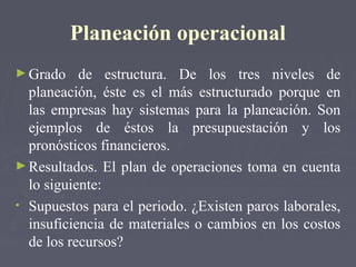 Planeación operacional
►Grado de estructura. De los tres niveles de
planeación, éste es el más estructurado porque en
las empresas hay sistemas para la planeación. Son
ejemplos de éstos la presupuestación y los
pronósticos financieros.
►Resultados. El plan de operaciones toma en cuenta
lo siguiente:
• Supuestos para el periodo. ¿Existen paros laborales,
insuficiencia de materiales o cambios en los costos
de los recursos?
 