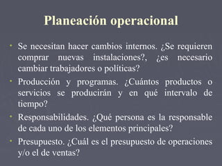 Planeación operacional
• Se necesitan hacer cambios internos. ¿Se requieren
comprar nuevas instalaciones?, ¿es necesario
cambiar trabajadores o políticas?
• Producción y programas. ¿Cuántos productos o
servicios se producirán y en qué intervalo de
tiempo?
• Responsabilidades. ¿Qué persona es la responsable
de cada uno de los elementos principales?
• Presupuesto. ¿Cuál es el presupuesto de operaciones
y/o el de ventas?
 