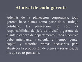 Al nivel de cada gerente
Además de la planeación corporativa, todo
gerente hace planes como parte de su trabajo
cotidiano. La planeación no sólo es
responsabilidad del jefe de división, gerente de
planta o cabeza de departamento. Cada ejecutivo
debe anticiparse, y calcular el tiempo, gente,
capital y materias primas necesarias para
abastecer la producción de bienes y servicios, de
los que es responsable.
 