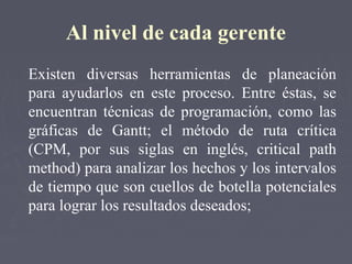 Al nivel de cada gerente
Existen diversas herramientas de planeación
para ayudarlos en este proceso. Entre éstas, se
encuentran técnicas de programación, como las
gráficas de Gantt; el método de ruta crítica
(CPM, por sus siglas en inglés, critical path
method) para analizar los hechos y los intervalos
de tiempo que son cuellos de botella potenciales
para lograr los resultados deseados;
 