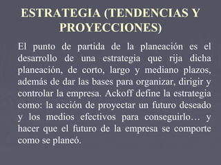 ESTRATEGIA (TENDENCIAS Y
PROYECCIONES)
El punto de partida de la planeación es el
desarrollo de una estrategia que rija dicha
planeación, de corto, largo y mediano plazos,
además de dar las bases para organizar, dirigir y
controlar la empresa. Ackoff define la estrategia
como: la acción de proyectar un futuro deseado
y los medios efectivos para conseguirlo… y
hacer que el futuro de la empresa se comporte
como se planeó.
 