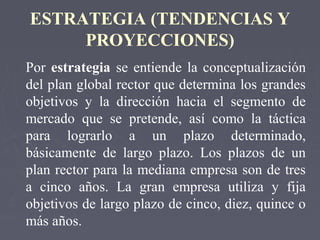 ESTRATEGIA (TENDENCIAS Y
PROYECCIONES)
Por estrategia se entiende la conceptualización
del plan global rector que determina los grandes
objetivos y la dirección hacia el segmento de
mercado que se pretende, así como la táctica
para lograrlo a un plazo determinado,
básicamente de largo plazo. Los plazos de un
plan rector para la mediana empresa son de tres
a cinco años. La gran empresa utiliza y fija
objetivos de largo plazo de cinco, diez, quince o
más años.
 