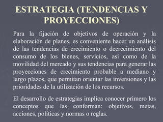 ESTRATEGIA (TENDENCIAS Y
PROYECCIONES)
Para la fijación de objetivos de operación y la
elaboración de planes, es conveniente hacer un análisis
de las tendencias de crecimiento o decrecimiento del
consumo de los bienes, servicios, así como de la
movilidad del mercado y sus tendencias para generar las
proyecciones de crecimiento probable a mediano y
largo plazos, que permitan orientar las inversiones y las
prioridades de la utilización de los recursos.
El desarrollo de estrategias implica conocer primero los
conceptos que las conforman: objetivos, metas,
acciones, políticas y normas o reglas.
 
