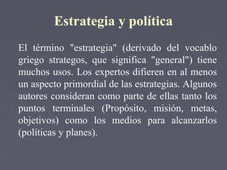 Estrategia y política
El término "estrategia" (derivado del vocablo
griego strategos, que significa "general") tiene
muchos usos. Los expertos difieren en al menos
un aspecto primordial de las estrategias. Algunos
autores consideran como parte de ellas tanto los
puntos terminales (Propósito, misión, metas,
objetivos) como los medios para alcanzarlos
(políticas y planes).
 