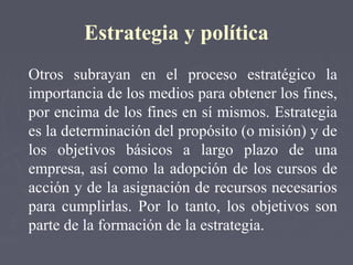 Estrategia y política
Otros subrayan en el proceso estratégico la
importancia de los medios para obtener los fines,
por encima de los fines en sí mismos. Estrategia
es la determinación del propósito (o misión) y de
los objetivos básicos a largo plazo de una
empresa, así como la adopción de los cursos de
acción y de la asignación de recursos necesarios
para cumplirlas. Por lo tanto, los objetivos son
parte de la formación de la estrategia.
 
