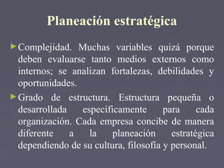 Planeación estratégica
►Complejidad. Muchas variables quizá porque
deben evaluarse tanto medios externos como
internos; se analizan fortalezas, debilidades y
oportunidades.
►Grado de estructura. Estructura pequeña o
desarrollada específicamente para cada
organización. Cada empresa concibe de manera
diferente a la planeación estratégica
dependiendo de su cultura, filosofía y personal.
 