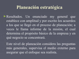 Planeación estratégica
►Resultados. Un enunciado my general que
establece con amplitud y por escrito los acuerdos
a los que se llegó en el proceso de planeación; a
veces le llama informe de la misión, el cual
determina el propósito básico de la empresa y en
qué negocio se concentrará.
Este nivel de planeación considera las preguntas
más generales, supervisa el medio externo para
asegurar que el enfoque sea realista.
 