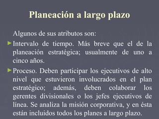 Planeación a largo plazo
Algunos de sus atributos son:
►Intervalo de tiempo. Más breve que el de la
planeación estratégica; usualmente de uno a
cinco años.
►Proceso. Deben participar los ejecutivos de alto
nivel que estuvieron involucrados en el plan
estratégico; además, deben colaborar los
gerentes divisionales o los jefes ejecutivos de
línea. Se analiza la misión corporativa, y en ésta
están incluidos todos los planes a largo plazo.
 