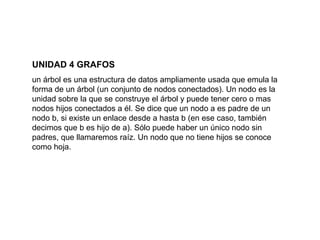 UNIDAD 4 GRAFOS un árbol es una estructura de datos ampliamente usada que emula la forma de un árbol (un conjunto de nodos conectados). Un nodo es la unidad sobre la que se construye el árbol y puede tener cero o mas nodos hijos conectados a él. Se dice que un nodo a es padre de un nodo b, si existe un enlace desde a hasta b (en ese caso, también decimos que b es hijo de a). Sólo puede haber un único nodo sin padres, que llamaremos raíz. Un nodo que no tiene hijos se conoce como hoja.  