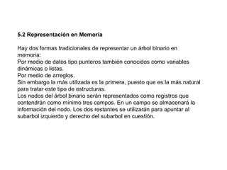 5.2 Representación en Memoria Hay dos formas tradicionales de representar un árbol binario en memoria: Por medio de datos tipo punteros también conocidos como variables dinámicas o listas.  Por medio de arreglos.  Sin embargo la más utilizada es la primera, puesto que es la más natural para tratar este tipo de estructuras. Los nodos del árbol binario serán representados como registros que contendrán como mínimo tres campos. En un campo se almacenará la información del nodo. Los dos restantes se utilizarán para apuntar al subarbol izquierdo y derecho del subarbol en cuestión. 