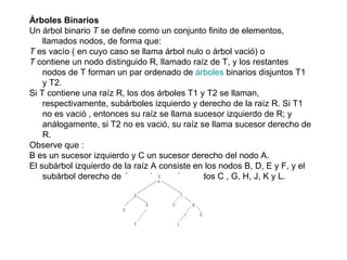 Árboles Binarios Un árbol binario  T  se define como un conjunto finito de elementos, llamados nodos, de forma que: T  es vacío ( en cuyo caso se llama árbol nulo o árbol vació) o  T  contiene un nodo distinguido R, llamado raíz de T, y los restantes nodos de T forman un par ordenado de  árboles  binarios disjuntos T1 y T2.  Si T contiene una raíz R, los dos árboles T1 y T2 se llaman, respectivamente, subárboles izquierdo y derecho de la raíz R. Si T1 no es vació , entonces su raíz se llama sucesor izquierdo de R; y análogamente, si T2 no es vació, su raíz se llama sucesor derecho de R. Observe que : B es un sucesor izquierdo y C un sucesor derecho del nodo A.  El subárbol izquierdo de la raíz A consiste en los nodos B, D, E y F, y el subárbol derecho de A consiste en los nodos C , G, H, J, K y L.  