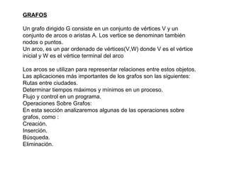 GRAFOS Un grafo dirigido G consiste en un conjunto de vértices V y un conjunto de arcos o aristas A. Los vertice se denominan también nodos o puntos.  Un arco, es un par ordenado de vértices(V,W) donde V es el vértice inicial y W es el vértice terminal del arco Los arcos se utilizan para representar relaciones entre estos objetos.  Las aplicaciones más importantes de los grafos son las siguientes:  Rutas entre ciudades.  Determinar tiempos máximos y mínimos en un proceso.  Flujo y control en un programa.  Operaciones Sobre Grafos:  En esta sección analizaremos algunas de las operaciones sobre grafos, como :  Creación.  Inserción.  Búsqueda.  Eliminación.  