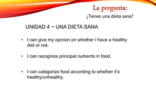 • I can categorize food according to whether it’s
healthy/unhealthy.
• I can recognize principal nutrients in food.
• I can give my opinion on whether I have a healthy
diet or not.
¿Tienes una dieta sana?
UNIDAD 4 ~ UNA DIETA SANA
 