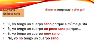 cuerpo sanoMuy sano
Un poco sano
• Sí, yo tengo un cuerpo sano porque a mí me gusta...
• Sí, yo tengo un cuerpo un poco sano porque...
• Sí, yo tengo un cuerpo muy sano ...
• No, yo no tengo un cuerpo sano...
 