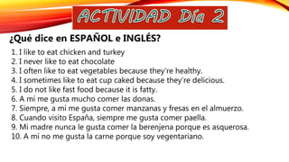 1. I like to eat chicken and turkey
2. I never like to eat chocolate
3. I often like to eat vegetables because they’re healthy.
4. I sometimes like to eat cup caked because they’re delicious.
5. I do not like fast food because it is fatty.
6. A mí me gusta mucho comer las donas.
7. Siempre, a mí me gusta comer manzanas y fresas en el almuerzo.
8. Cuando visito España, siempre me gusta comer paella.
9. Mi madre nunca le gusta comer la berenjena porque es asquerosa.
10. A mí no me gusta la carne porque soy vegentariano.
¿Qué dice en ESPAÑOL e INGLÉS?
 