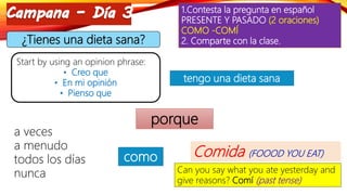 1.Contesta la pregunta en español
PRESENTE Y PASADO (2 oraciones)
COMO -COMÍ
2. Comparte con la clase.¿Tienes una dieta sana?
Start by using an opinion phrase:
• Creo que
• En mi opinión
• Pienso que
tengo una dieta sana
porque
a veces
a menudo
todos los días
nunca
como Comida (FOOOD YOU EAT)
Can you say what you ate yesterday and
give reasons? Comí (past tense)
 