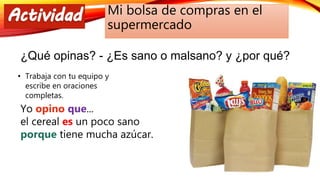 Mi bolsa de compras en el
supermercado
¿Qué opinas? - ¿Es sano o malsano? y ¿por qué?
• Trabaja con tu equipo y
escribe en oraciones
completas.
Yo opino que...
el cereal es un poco sano
porque tiene mucha azúcar.
 